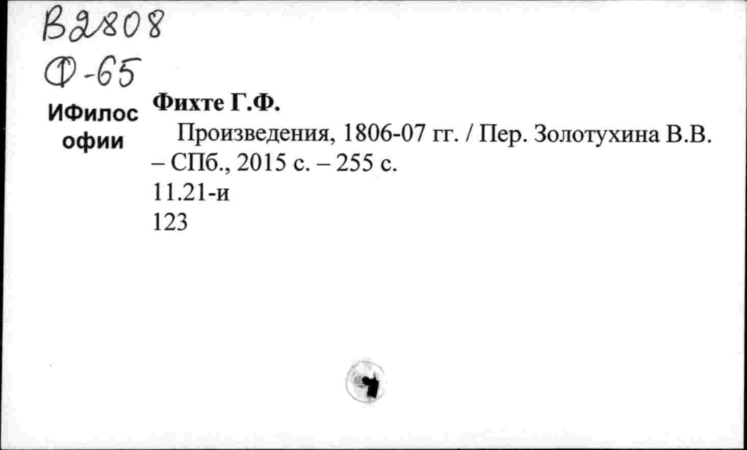 ﻿ф-65
ИФилос Фихте Г.Ф.
офии	Произведения, 1806-07 гг. / Пер. Золотухина В.В. -СПб., 2015 с.-255 с. 11.21-и 123